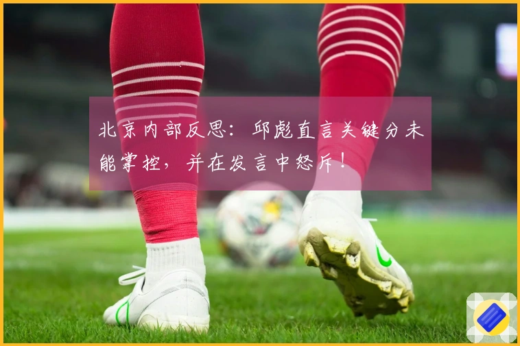 北京内部反思：邱彪直言关键分未能掌控，并在发言中怒斥！