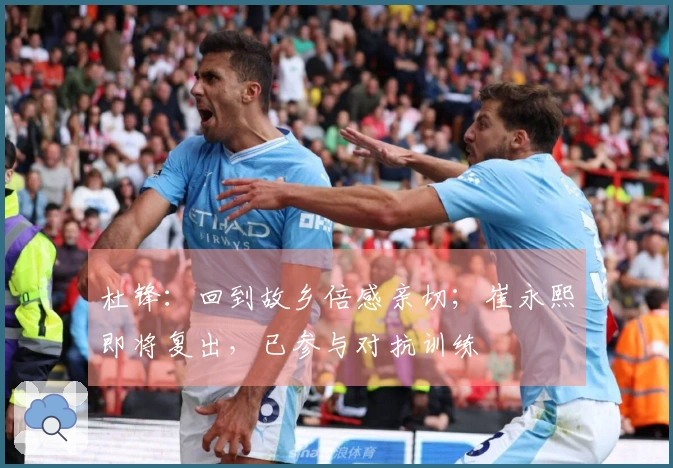 杜锋：回到故乡倍感亲切；崔永熙即将复出，已参与对抗训练