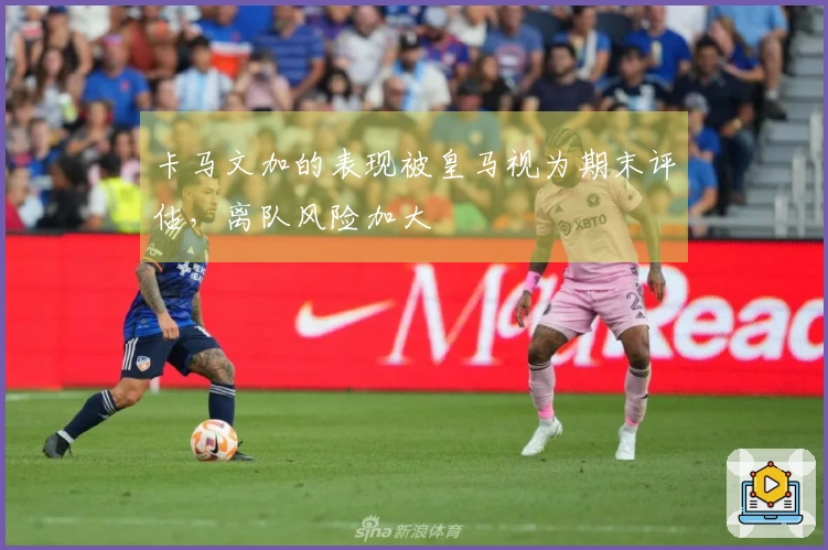 卡马文加的表现被皇马视为期末评估，离队风险加大