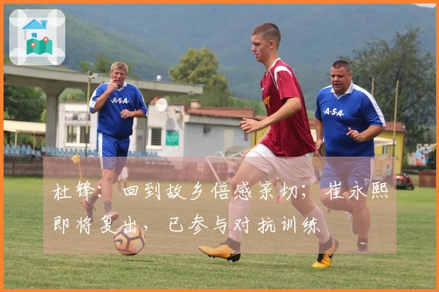 杜锋：回到故乡倍感亲切；崔永熙即将复出，已参与对抗训练