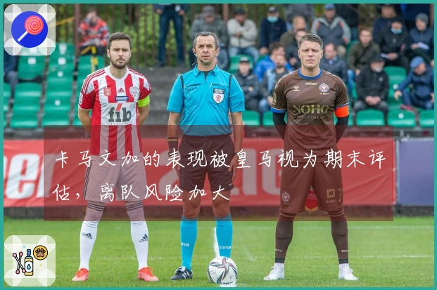 卡马文加的表现被皇马视为期末评估，离队风险加大