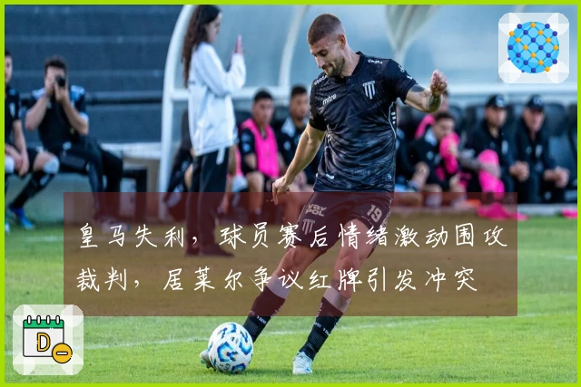 皇马失利，球员赛后情绪激动围攻裁判，居莱尔争议红牌引发冲突