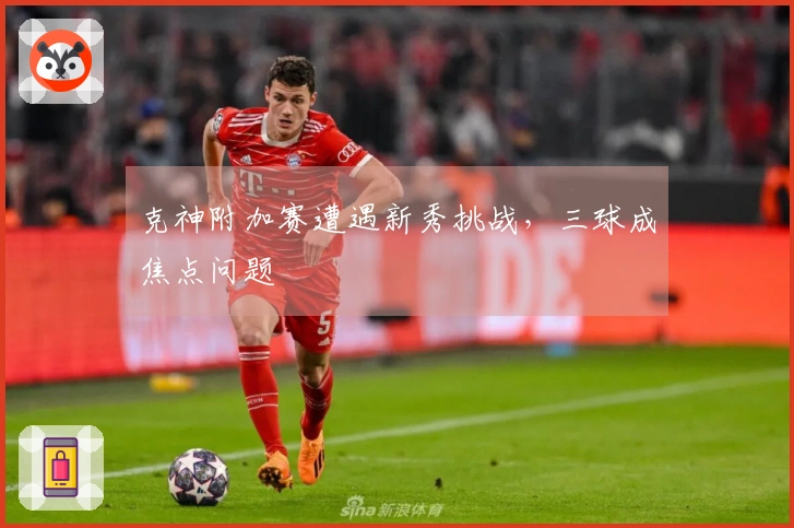 克神附加赛遭遇新秀挑战，三球成焦点问题