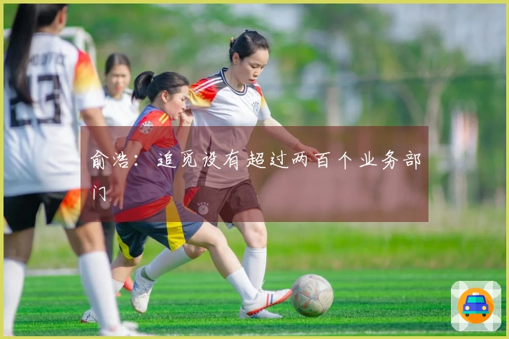 俞浩：追觅设有超过两百个业务部门