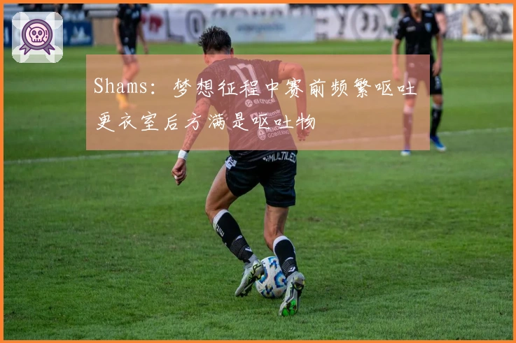 Shams：梦想征程中赛前频繁呕吐 更衣室后方满是呕吐物