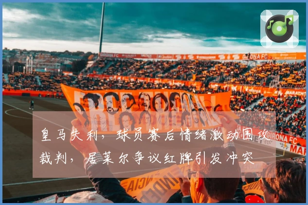 皇马失利，球员赛后情绪激动围攻裁判，居莱尔争议红牌引发冲突