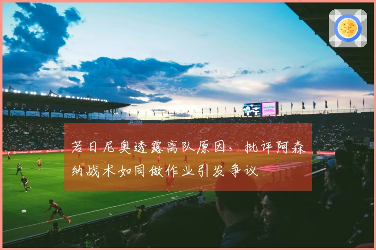 若日尼奥透露离队原因，批评阿森纳战术如同做作业引发争议